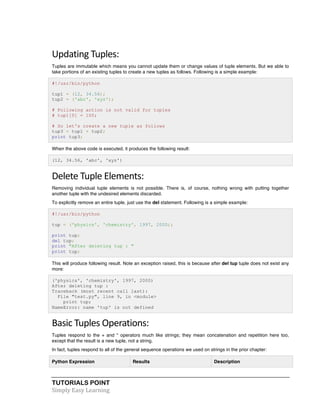 Updating 
Tuples: 
Tuples are immutable which means you cannot update them or change values of tuple elements. But we able to 
take portions of an existing tuples to create a new tuples as follows. Following is a simple example: 
#!/usr/bin/python 
tup1 = (12, 34.56); 
tup2 = ('abc', 'xyz'); 
# Following action is not valid for tuples 
# tup1[0] = 100; 
# So let's create a new tuple as follows 
tup3 = tup1 + tup2; 
print tup3; 
When the above code is executed, it produces the following result: 
(12, 34.56, 'abc', 'xyz') 
Delete 
Tuple 
Elements: 
Removing individual tuple elements is not possible. There is, of course, nothing wrong with putting together 
another tuple with the undesired elements discarded. 
To explicitly remove an entire tuple, just use the del statement. Following is a simple example: 
#!/usr/bin/python 
tup = ('physics', 'chemistry', 1997, 2000); 
print tup; 
del tup; 
print "After deleting tup : " 
print tup; 
This will produce following result. Note an exception raised, this is because after del tup tuple does not exist any 
more: 
('physics', 'chemistry', 1997, 2000) 
After deleting tup : 
Traceback (most recent call last): 
File "test.py", line 9, in <module> 
print tup; 
NameError: name 'tup' is not defined 
Basic 
Tuples 
Operations: 
Tuples respond to the + and * operators much like strings; they mean concatenation and repetition here too, 
except that the result is a new tuple, not a string. 
In fact, tuples respond to all of the general sequence operations we used on strings in the prior chapter: 
Python Expression Results Description 
TUTORIALS POINT 
Simply 
Easy 
Learning 
 