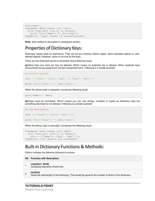 dict['Age']: 
Traceback (most recent call last): 
File "test.py", line 8, in <module> 
print "dict['Age']: ", dict['Age']; 
TypeError: 'type' object is unsubscriptable 
Note: del() method is discussed in subsequent section. 
Properties 
of 
Dictionary 
Keys: 
Dictionary values have no restrictions. They can be any arbitrary Python object, either standard objects or user-defined 
objects. However, same is not true for the keys. 
There are two important points to remember about dictionary keys: 
(a) More than one entry per key not allowed. Which means no duplicate key is allowed. When duplicate keys 
encountered during assignment, the last assignment wins. Following is a simple example: 
#!/usr/bin/python 
dict = {'Name': 'Zara', 'Age': 7, 'Name': 'Manni'}; 
print "dict['Name']: ", dict['Name']; 
When the above code is executed, it produces following result: 
dict['Name']: Manni 
(b) Keys must be immutable. Which means you can use strings, numbers or tuples as dictionary keys but 
something like ['key'] is not allowed. Following is a simple example: 
#!/usr/bin/python 
dict = {['Name']: 'Zara', 'Age': 7}; 
print "dict['Name']: ", dict['Name']; 
When the above code is executed, it produces the following result: 
Traceback (most recent call last): 
File "test.py", line 3, in <module> 
dict = {['Name']: 'Zara', 'Age': 7}; 
TypeError: list objects are unhashable 
Built-­‐in 
Dictionary 
Functions 
& 
Methods: 
Python includes the following dictionary functions: 
SN Function with Description 
1 
cmp(dict1, dict2) 
Compares elements of both dict. 
2 
len(dict) 
Gives the total length of the dictionary. This would be equal to the number of items in the dictionary. 
TUTORIALS POINT 
Simply 
Easy 
Learning 
 