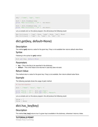 seq = ('name', 'age', 'sex') 
dict = dict.fromkeys(seq) 
print "New Dictionary : %s" % str(dict) 
dict = dict.fromkeys(seq, 10) 
print "New Dictionary : %s" % str(dict) 
Let us compile and run the above program, this will produce the following result: 
New Dictionary : {'age': None, 'name': None, 'sex': None} 
New Dictionary : {'age': 10, 'name': 10, 'sex': 10} 
dict.get(key, 
default=None) 
Description 
The method get() returns a value for the given key. If key is not available then returns default value None. 
Syntax 
Following is the syntax for get() method: 
dict.get(key, default=None) 
Parameters 
• key -- This is the Key to be searched in the dictionary. 
• default -- This is the Value to be returned in case key does not exist. 
Return 
Value 
This method return a value for the given key. If key is not available, then returns default value None. 
Example 
The following example shows the usage of get() method. 
#!/usr/bin/python 
dict = {'Name': 'Zara', 'Age': 7} 
print "Value : %s" % dict.get('Age') 
print "Value : %s" % dict.get('Sex', "Never") 
Let us compile and run the above program, this will produce the following result: 
Value : 7 
Value : Never 
dict.has_key(key) 
Description 
The method has_key() returns true if a given key is available in the dictionary, otherwise it returns a false. 
TUTORIALS POINT 
Simply 
Easy 
Learning 
 