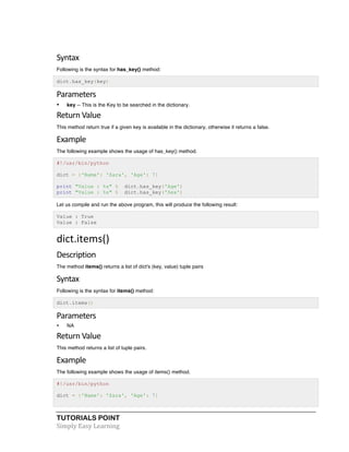 Syntax 
Following is the syntax for has_key() method: 
dict.has_key(key) 
Parameters 
• key -- This is the Key to be searched in the dictionary. 
Return 
Value 
This method return true if a given key is available in the dictionary, otherwise it returns a false. 
Example 
The following example shows the usage of has_key() method. 
#!/usr/bin/python 
dict = {'Name': 'Zara', 'Age': 7} 
print "Value : %s" % dict.has_key('Age') 
print "Value : %s" % dict.has_key('Sex') 
Let us compile and run the above program, this will produce the following result: 
Value : True 
Value : False 
dict.items() 
Description 
The method items() returns a list of dict's (key, value) tuple pairs 
Syntax 
Following is the syntax for items() method: 
dict.items() 
Parameters 
• NA 
Return 
Value 
This method returns a list of tuple pairs. 
Example 
The following example shows the usage of items() method. 
#!/usr/bin/python 
dict = {'Name': 'Zara', 'Age': 7} 
TUTORIALS POINT 
Simply 
Easy 
Learning 
 