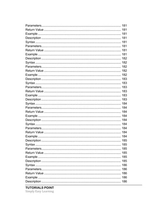 Parameters ............................................................................................. 181 
Return Value .......................................................................................... 181 
Example ................................................................................................. 181 
Description ............................................................................................. 181 
Syntax .................................................................................................... 181 
Parameters ............................................................................................. 181 
Return Value .......................................................................................... 181 
Example ................................................................................................. 181 
Description ............................................................................................. 182 
Syntax .................................................................................................... 182 
Parameters ............................................................................................. 182 
Return Value .......................................................................................... 182 
Example ................................................................................................. 182 
Description ............................................................................................. 183 
Syntax .................................................................................................... 183 
Parameters ............................................................................................. 183 
Return Value .......................................................................................... 183 
Example ................................................................................................. 183 
Description ............................................................................................. 183 
Syntax .................................................................................................... 184 
Parameters ............................................................................................. 184 
Return Value .......................................................................................... 184 
Example ................................................................................................. 184 
Description ............................................................................................. 184 
Syntax .................................................................................................... 184 
Parameters ............................................................................................. 184 
Return Value .......................................................................................... 184 
Example ................................................................................................. 184 
Description ............................................................................................. 185 
Syntax .................................................................................................... 185 
Parameters ............................................................................................. 185 
Return Value .......................................................................................... 185 
Example ................................................................................................. 185 
Description ............................................................................................. 185 
Syntax .................................................................................................... 186 
Parameters ............................................................................................. 186 
Return Value .......................................................................................... 186 
Example ................................................................................................. 186 
Description ............................................................................................. 186 
TUTORIALS POINT 
Simply 
Easy 
Learning 
 