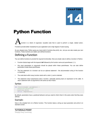 Python Function 
Afunction is a block of organized, reusable code that is used to perform a single, related action. 
Functions provide better modularity for your application and a high degree of code reusing. 
As you already know, Python gives you many built-in functions like print(), etc., but you can also create your own 
functions. These functions are called user-defined functions. 
Defining 
a 
Function 
You can define functions to provide the required functionality. Here are simple rules to define a function in Python. 
• Function blocks begin with the keyword def followed by the function name and parentheses ( ( ) ). 
• Any input parameters or arguments should be placed within these parentheses. You can also define 
parameters inside these parentheses. 
• The first statement of a function can be an optional statement - the documentation string of the function 
or docstring. 
• The code block within every function starts with a colon (:) and is indented. 
• The statement return [expression] exits a function, optionally passing back an expression to the caller. A 
return statement with no arguments is the same as return None. 
Syntax: 
def functionname( parameters ): 
"function_docstring" 
function_suite 
return [expression] 
By default, parameters have a positional behavior and you need to inform them in the same order that they were 
defined. 
Example: 
Here is the simplest form of a Python function. This function takes a string as input parameter and prints it on 
standard screen. 
TUTORIALS POINT 
Simply 
Easy 
Learning 
CHAPTER 
14 
 