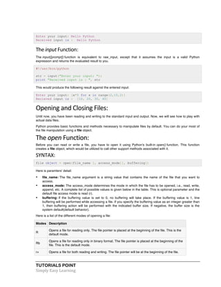 Enter your input: Hello Python 
Received input is : Hello Python 
The 
input 
Function: 
The input([prompt]) function is equivalent to raw_input, except that it assumes the input is a valid Python 
expression and returns the evaluated result to you. 
#!/usr/bin/python 
str = input("Enter your input: "); 
print "Received input is : ", str 
This would produce the following result against the entered input: 
Enter your input: [x*5 for x in range(2,10,2)] 
Recieved input is : [10, 20, 30, 40] 
Opening 
and 
Closing 
Files: 
Until now, you have been reading and writing to the standard input and output. Now, we will see how to play with 
actual data files. 
Python provides basic functions and methods necessary to manipulate files by default. You can do your most of 
the file manipulation using a file object. 
The 
open 
Function: 
Before you can read or write a file, you have to open it using Python's built-in open() function. This function 
creates a file object, which would be utilized to call other support methods associated with it. 
SYNTAX: 
file object = open(file_name [, access_mode][, buffering]) 
Here is paramters' detail: 
• file_name: The file_name argument is a string value that contains the name of the file that you want to 
access. 
• access_mode: The access_mode determines the mode in which the file has to be opened, i.e., read, write, 
append, etc. A complete list of possible values is given below in the table. This is optional parameter and the 
default file access mode is read (r). 
• buffering: If the buffering value is set to 0, no buffering will take place. If the buffering value is 1, line 
buffering will be performed while accessing a file. If you specify the buffering value as an integer greater than 
1, then buffering action will be performed with the indicated buffer size. If negative, the buffer size is the 
system default(default behavior). 
Here is a list of the different modes of opening a file: 
Modes Description 
R 
Opens a file for reading only. The file pointer is placed at the beginning of the file. This is the 
default mode. 
Rb 
Opens a file for reading only in binary format. The file pointer is placed at the beginning of the 
file. This is the default mode. 
r+ Opens a file for both reading and writing. The file pointer will be at the beginning of the file. 
TUTORIALS POINT 
Simply 
Easy 
Learning 
 