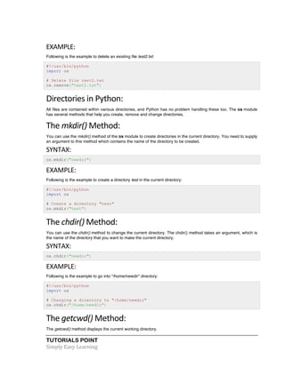 EXAMPLE: 
Following is the example to delete an existing file test2.txt: 
#!/usr/bin/python 
import os 
# Delete file test2.txt 
os.remove("text2.txt") 
Directories 
in 
Python: 
All files are contained within various directories, and Python has no problem handling these too. The os module 
has several methods that help you create, remove and change directories. 
The 
mkdir() 
Method: 
You can use the mkdir() method of the os module to create directories in the current directory. You need to supply 
an argument to this method which contains the name of the directory to be created. 
SYNTAX: 
os.mkdir("newdir") 
EXAMPLE: 
Following is the example to create a directory test in the current directory: 
#!/usr/bin/python 
import os 
# Create a directory "test" 
os.mkdir("test") 
The 
chdir() 
Method: 
You can use the chdir() method to change the current directory. The chdir() method takes an argument, which is 
the name of the directory that you want to make the current directory. 
SYNTAX: 
os.chdir("newdir") 
EXAMPLE: 
Following is the example to go into "/home/newdir" directory: 
#!/usr/bin/python 
import os 
# Changing a directory to "/home/newdir" 
os.chdir("/home/newdir") 
The 
getcwd() 
Method: 
The getcwd() method displays the current working directory. 
TUTORIALS POINT 
Simply 
Easy 
Learning 
 