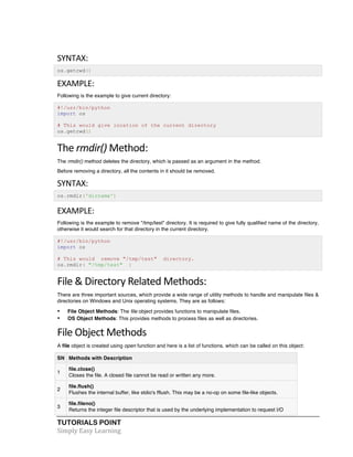 SYNTAX: 
os.getcwd() 
EXAMPLE: 
Following is the example to give current directory: 
#!/usr/bin/python 
import os 
# This would give location of the current directory 
os.getcwd() 
The 
rmdir() 
Method: 
The rmdir() method deletes the directory, which is passed as an argument in the method. 
Before removing a directory, all the contents in it should be removed. 
SYNTAX: 
os.rmdir('dirname') 
EXAMPLE: 
Following is the example to remove "/tmp/test" directory. It is required to give fully qualified name of the directory, 
otherwise it would search for that directory in the current directory. 
#!/usr/bin/python 
import os 
# This would remove "/tmp/test" directory. 
os.rmdir( "/tmp/test" ) 
File 
& 
Directory 
Related 
Methods: 
There are three important sources, which provide a wide range of utility methods to handle and manipulate files & 
directories on Windows and Unix operating systems. They are as follows: 
• File Object Methods: The file object provides functions to manipulate files. 
• OS Object Methods: This provides methods to process files as well as directories. 
File 
Object 
Methods 
A file object is created using open function and here is a list of functions, which can be called on this object: 
SN Methods with Description 
1 
file.close() 
Closes the file. A closed file cannot be read or written any more. 
2 
file.flush() 
Flushes the internal buffer, like stdio's fflush. This may be a no-op on some file-like objects. 
3 
file.fileno() 
Returns the integer file descriptor that is used by the underlying implementation to request I/O 
TUTORIALS POINT 
Simply 
Easy 
Learning 
 