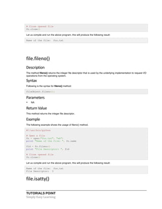 # Close opened file 
fo.close() 
Let us compile and run the above program, this will produce the following result: 
Name of the file: foo.txt 
file.fileno() 
Description 
The method fileno() returns the integer file descriptor that is used by the underlying implementation to request I/O 
operations from the operating system. 
Syntax 
Following is the syntax for fileno() method: 
fileObject.fileno(); 
Parameters 
• NA 
Return 
Value 
This method returns the integer file descriptor. 
Example 
The following example shows the usage of fileno() method. 
#!/usr/bin/python 
# Open a file 
fo = open("foo.txt", "wb") 
print "Name of the file: ", fo.name 
fid = fo.fileno() 
print "File Descriptor: ", fid 
# Close opened file 
fo.close() 
Let us compile and run the above program, this will produce the following result: 
Name of the file: foo.txt 
File Descriptor: 3 
file.isatty() 
TUTORIALS POINT 
Simply 
Easy 
Learning 
 