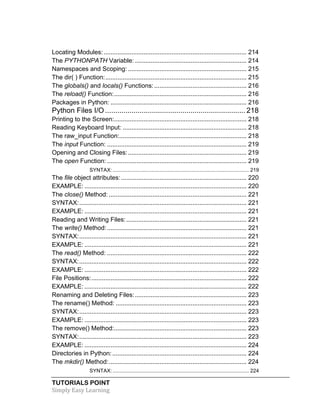 Locating Modules: .................................................................................. 214 
The PYTHONPATH Variable: ................................................................ 214 
Namespaces and Scoping: .................................................................... 215 
The dir( ) Function: ................................................................................. 215 
The globals() and locals() Functions: ..................................................... 216 
The reload() Function: ............................................................................ 216 
Packages in Python: .............................................................................. 216 
Python Files I/O ..................................................................... 218 
Printing to the Screen: ............................................................................ 218 
Reading Keyboard Input: ....................................................................... 218 
The raw_input Function: ......................................................................... 218 
The input Function: ................................................................................ 219 
Opening and Closing Files: .................................................................... 219 
The open Function: ................................................................................ 219 
SYNTAX: .............................................................................................. 219 
The file object attributes: ........................................................................ 220 
EXAMPLE: ............................................................................................. 220 
The close() Method: ............................................................................... 221 
SYNTAX: ................................................................................................ 221 
EXAMPLE: ............................................................................................. 221 
Reading and Writing Files: ..................................................................... 221 
The write() Method: ................................................................................ 221 
SYNTAX: ................................................................................................ 221 
EXAMPLE: ............................................................................................. 221 
The read() Method: ................................................................................ 222 
SYNTAX: ................................................................................................ 222 
EXAMPLE: ............................................................................................. 222 
File Positions: ......................................................................................... 222 
EXAMPLE: ............................................................................................. 222 
Renaming and Deleting Files: ................................................................ 223 
The rename() Method: ........................................................................... 223 
SYNTAX: ................................................................................................ 223 
EXAMPLE: ............................................................................................. 223 
The remove() Method: ............................................................................ 223 
SYNTAX: ................................................................................................ 223 
EXAMPLE: ............................................................................................. 224 
Directories in Python: ............................................................................. 224 
The mkdir() Method: ............................................................................... 224 
SYNTAX: .............................................................................................. 224 
TUTORIALS POINT 
Simply 
Easy 
Learning 
 