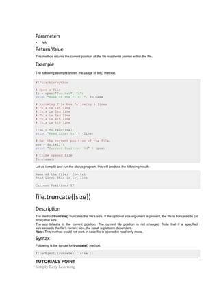 Parameters 
• NA 
Return 
Value 
This method returns the current position of the file read/write pointer within the file. 
Example 
The following example shows the usage of tell() method. 
#!/usr/bin/python 
# Open a file 
fo = open("foo.txt", "r") 
print "Name of the file: ", fo.name 
# Assuming file has following 5 lines 
# This is 1st line 
# This is 2nd line 
# This is 3rd line 
# This is 4th line 
# This is 5th line 
line = fo.readline() 
print "Read Line: %s" % (line) 
# Get the current position of the file. 
pos = fo.tell() 
print "Current Position: %d" % (pos) 
# Close opened file 
fo.close() 
Let us compile and run the above program, this will produce the following result: 
Name of the file: foo.txt 
Read Line: This is 1st line 
Current Position: 17 
file.truncate([size]) 
Description 
The method truncate() truncates the file's size. If the optional size argument is present, the file is truncated to (at 
most) that size.. 
The size defaults to the current position. The current file position is not changed. Note that if a specified 
size exceeds the file's current size, the result is platform-dependent. 
Note: This method would not work in case file is opened in read-only mode. 
Syntax 
Following is the syntax for truncate() method: 
fileObject.truncate( [ size ]) 
TUTORIALS POINT 
Simply 
Easy 
Learning 
 