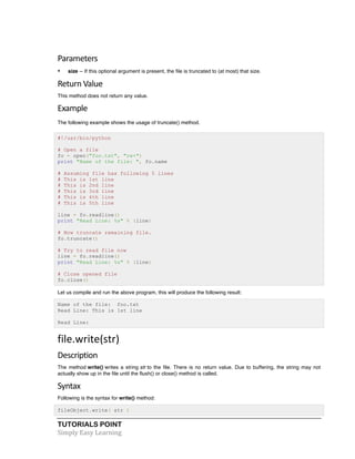 Parameters 
• size -- If this optional argument is present, the file is truncated to (at most) that size. 
Return 
Value 
This method does not return any value. 
Example 
The following example shows the usage of truncate() method. 
#!/usr/bin/python 
# Open a file 
fo = open("foo.txt", "rw+") 
print "Name of the file: ", fo.name 
# Assuming file has following 5 lines 
# This is 1st line 
# This is 2nd line 
# This is 3rd line 
# This is 4th line 
# This is 5th line 
line = fo.readline() 
print "Read Line: %s" % (line) 
# Now truncate remaining file. 
fo.truncate() 
# Try to read file now 
line = fo.readline() 
print "Read Line: %s" % (line) 
# Close opened file 
fo.close() 
Let us compile and run the above program, this will produce the following result: 
Name of the file: foo.txt 
Read Line: This is 1st line 
Read Line: 
file.write(str) 
Description 
The method write() writes a string str to the file. There is no return value. Due to buffering, the string may not 
actually show up in the file until the flush() or close() method is called. 
Syntax 
Following is the syntax for write() method: 
fileObject.write( str ) 
TUTORIALS POINT 
Simply 
Easy 
Learning 
 