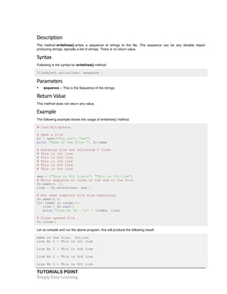 Description 
The method writelines() writes a sequence of strings to the file. The sequence can be any iterable object 
producing strings, typically a list of strings. There is no return value. 
Syntax 
Following is the syntax for writelines() method: 
fileObject.writelines( sequence ) 
Parameters 
• sequence -- This is the Sequence of the strings. 
Return 
Value 
This method does not return any value. 
Example 
The following example shows the usage of writelines() method. 
#!/usr/bin/python 
# Open a file 
fo = open("foo.txt", "rw+") 
print "Name of the file: ", fo.name 
# Assuming file has following 5 lines 
# This is 1st line 
# This is 2nd line 
# This is 3rd line 
# This is 4th line 
# This is 5th line 
seq = ["This is 6th linen", "This is 7th line"] 
# Write sequence of lines at the end of the file. 
fo.seek(0, 2) 
line = fo.writelines( seq ) 
# Now read complete file from beginning. 
fo.seek(0,0) 
for index in range(7): 
line = fo.next() 
print "Line No %d - %s" % (index, line) 
# Close opened file 
fo.close() 
Let us compile and run the above program, this will produce the following result: 
Name of the file: foo.txt 
Line No 0 - This is 1st line 
Line No 1 - This is 2nd line 
Line No 2 - This is 3rd line 
Line No 3 - This is 4th line 
TUTORIALS POINT 
Simply 
Easy 
Learning 
 