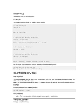 Return 
Value 
This method does not return any value. 
Example 
The following example shows the usage of chdir() method. 
#!/usr/bin/python 
import os 
path = "/usr/tmp" 
# Check current working directory. 
retval = os.getcwd() 
print "Current working directory %s" % retval 
# Now change the directory 
os.chdir( path ) 
# Check current working directory. 
retval = os.getcwd() 
print "Directory changed successfully %s" % retval 
Let us compile and run the above program, this will produce the following result: 
Current working directory /usr 
Directory changed successfully /usr/tmp 
os.chflags(path, 
flags) 
Description 
The method chflags() sets the flags of path to the numeric flags. The flags may take a combination (bitwise OR) 
of the various values described below. 
Note: This method is available Python version 2.6 onwards. Most of the flags can be changed by super-user only. 
Syntax 
Following is the syntax for chflags() method: 
os.chflags(path, flags) 
Parameters 
• path -- This is complete path of the directory to be changed to a new location. 
TUTORIALS POINT 
Simply 
Easy 
Learning 
 