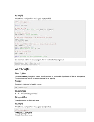 Example 
The following example shows the usage of dup2() method. 
#!/usr/bin/python 
import os, sys 
# Open a file 
fd = os.open( "foo.txt", os.O_RDWR|os.O_CREAT ) 
# Write one string 
os.write(fd, "This is test") 
# Now duplicate this file descriptor as 1000 
fd2 = 1000 
os.dup2(fd, fd2); 
# Now read this file from the beginning using fd2. 
os.lseek(fd2, 0, 0) 
str = os.read(fd2, 100) 
print "Read String is : ", str 
# Close opened file 
os.close( fd ) 
print "Closed the file successfully!!" 
Let us compile and run the above program, this will produce the following result: 
Read String is : This is test 
Closed the file successfully!! 
os.fchdir(fd) 
Description 
The method fchdir() change the current working directory to the directory represented by the file descriptor fd. 
The descriptor must refer to an opened directory, not an open file. 
Syntax 
Following is the syntax for fchdir() method: 
os.fchdir(fd); 
Parameters 
• fd -- This is Directory descriptor. 
Return 
Value 
This method does not return any value. 
Example 
The following example shows the usage of fchdir() method. 
#!/usr/bin/python 
TUTORIALS POINT 
Simply 
Easy 
Learning 
 