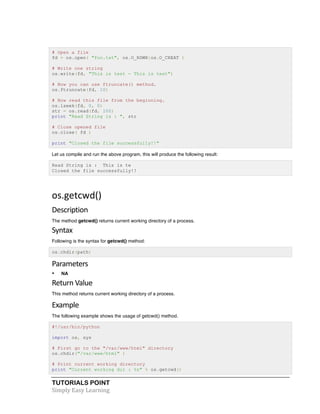 # Open a file 
fd = os.open( "foo.txt", os.O_RDWR|os.O_CREAT ) 
# Write one string 
os.write(fd, "This is test - This is test") 
# Now you can use ftruncate() method. 
os.ftruncate(fd, 10) 
# Now read this file from the beginning. 
os.lseek(fd, 0, 0) 
str = os.read(fd, 100) 
print "Read String is : ", str 
# Close opened file 
os.close( fd ) 
print "Closed the file successfully!!" 
Let us compile and run the above program, this will produce the following result: 
Read String is : This is te 
Closed the file successfully!! 
os.getcwd() 
Description 
The method getcwd() returns current working directory of a process. 
Syntax 
Following is the syntax for getcwd() method: 
os.chdir(path) 
Parameters 
• NA 
Return 
Value 
This method returns current working directory of a process. 
Example 
The following example shows the usage of getcwd() method. 
#!/usr/bin/python 
import os, sys 
# First go to the "/var/www/html" directory 
os.chdir("/var/www/html" ) 
# Print current working directory 
print "Current working dir : %s" % os.getcwd() 
TUTORIALS POINT 
Simply 
Easy 
Learning 
 