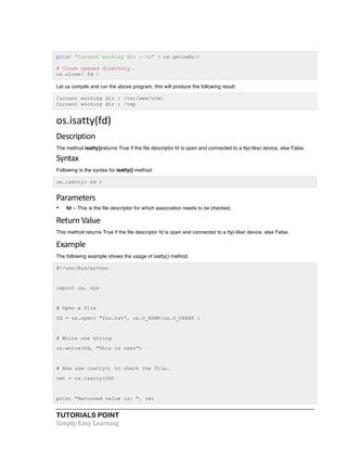 print "Current working dir : %s" % os.getcwdu() 
# Close opened directory. 
os.close( fd ) 
Let us compile and run the above program, this will produce the following result: 
Current working dir : /var/www/html 
Current working dir : /tmp 
os.isatty(fd) 
Description 
The method isatty()returns True if the file descriptor fd is open and connected to a tty(-like) device, else False. 
Syntax 
Following is the syntax for isatty() method: 
os.isatty( fd ) 
Parameters 
• fd -- This is the file descriptor for which association needs to be checked. 
Return 
Value 
This method returns True if the file descriptor fd is open and connected to a tty(-like) device, else False. 
Example 
The following example shows the usage of isatty() method. 
#!/usr/bin/python 
import os, sys 
# Open a file 
fd = os.open( "foo.txt", os.O_RDWR|os.O_CREAT ) 
# Write one string 
os.write(fd, "This is test") 
# Now use isatty() to check the file. 
ret = os.isatty(fd) 
print "Returned value is: ", ret 
TUTORIALS POINT 
Simply 
Easy 
Learning 
 