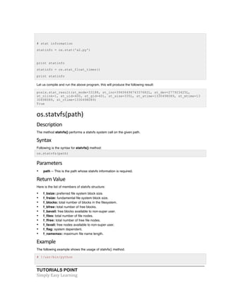 # stat information 
statinfo = os.stat('a2.py') 
print statinfo 
statinfo = os.stat_float_times() 
print statinfo 
Let us compile and run the above program, this will produce the following result: 
posix.stat_result(st_mode=33188, st_ino=3940649674337682L, st_dev=277923425L, 
st_nlink=1, st_uid=400, st_gid=401, st_size=335L, st_atime=1330498089, st_mtime=13 
30498089, st_ctime=1330498089) 
True 
os.statvfs(path) 
Description 
The method statvfs() performs a statvfs system call on the given path. 
Syntax 
Following is the syntax for statvfs() method: 
os.statvfs(path) 
Parameters 
• path -- This is the path whose statvfs information is required. 
Return 
Value 
Here is the list of members of statvfs structure: 
• f_bsize: preferred file system block size. 
• f_frsize: fundamental file system block size. 
• f_blocks: total number of blocks in the filesystem. 
• f_bfree: total number of free blocks. 
• f_bavail: free blocks available to non-super user. 
• f_files: total number of file nodes. 
• f_ffree: total number of free file nodes. 
• f_favail: free nodes available to non-super user. 
• f_flag: system dependent. 
• f_namemax: maximum file name length. 
Example 
The following example shows the usage of statvfs() method. 
# !/usr/bin/python 
TUTORIALS POINT 
Simply 
Easy 
Learning 
 