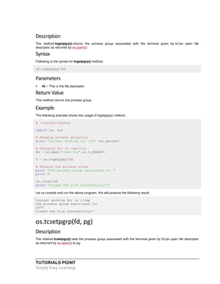 Description 
The method tcgetpgrp() returns the process group associated with the terminal given by fd (an open file 
descriptor as returned by os.open()) 
Syntax 
Following is the syntax for tcgetpgrp() method: 
os.tcgetpgrp(fd) 
Parameters 
• fd -- This is the file descriptor. 
Return 
Value 
This method returns the process group. 
Example 
The following example shows the usage of tcgetpgrp() method. 
# !/usr/bin/python 
import os, sys 
# Showing current directory 
print "Current working dir :%s" %os.getcwd() 
# Changing dir to /dev/tty 
fd = os.open("/dev/tty",os.O_RDONLY) 
f = os.tcgetpgrp(fd) 
# Showing the process group 
print "the process group associated is: " 
print f 
os.close(fd) 
print "Closed the file successfully!!" 
Let us compile and run the above program, this will produce the following result: 
Current working dir is :/tmp 
the process group associated is: 
2670 
Closed the file successfully!! 
os.tcsetpgrp(fd, 
pg) 
Description 
The method tcsetpgrp() sets the process group associated with the terminal given by fd (an open file descriptor 
as returned by os.open()) to pg. 
TUTORIALS POINT 
Simply 
Easy 
Learning 
 