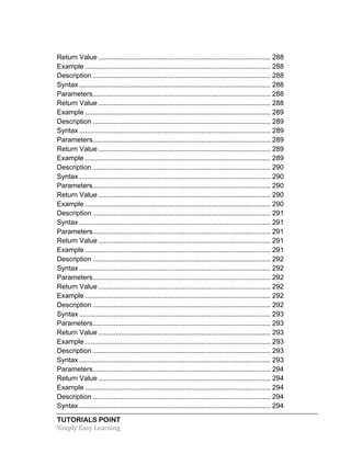 Return Value .......................................................................................... 288 
Example ................................................................................................. 288 
Description ............................................................................................. 288 
Syntax .................................................................................................... 288 
Parameters ............................................................................................. 288 
Return Value .......................................................................................... 288 
Example ................................................................................................. 289 
Description ............................................................................................. 289 
Syntax .................................................................................................... 289 
Parameters ............................................................................................. 289 
Return Value .......................................................................................... 289 
Example ................................................................................................. 289 
Description ............................................................................................. 290 
Syntax .................................................................................................... 290 
Parameters ............................................................................................. 290 
Return Value .......................................................................................... 290 
Example ................................................................................................. 290 
Description ............................................................................................. 291 
Syntax .................................................................................................... 291 
Parameters ............................................................................................. 291 
Return Value .......................................................................................... 291 
Example ................................................................................................. 291 
Description ............................................................................................. 292 
Syntax .................................................................................................... 292 
Parameters ............................................................................................. 292 
Return Value .......................................................................................... 292 
Example ................................................................................................. 292 
Description ............................................................................................. 292 
Syntax .................................................................................................... 293 
Parameters ............................................................................................. 293 
Return Value .......................................................................................... 293 
Example ................................................................................................. 293 
Description ............................................................................................. 293 
Syntax .................................................................................................... 293 
Parameters ............................................................................................. 294 
Return Value .......................................................................................... 294 
Example ................................................................................................. 294 
Description ............................................................................................. 294 
Syntax .................................................................................................... 294 
TUTORIALS POINT 
Simply 
Easy 
Learning 
 
