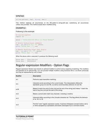 SYNTAX: 
re.sub(pattern, repl, string, max=0) 
This method replaces all occurrences of the RE pattern in string with repl, substituting all occurrences 
unless max provided. This method would return modified string. 
EXAMPLE: 
Following is the example: 
#!/usr/bin/python 
import re 
phone = "2004-959-559 #This is Phone Number" 
# Delete Python-style comments 
num = re.sub(r'#.*$', "", phone) 
print "Phone Num : ", num 
# Remove anything other than digits 
num = re.sub(r'D', "", phone) 
print "Phone Num : ", num 
When the above code is executed, it produces the following result: 
Phone Num : 2004-959-559 
Phone Num : 2004959559 
Regular-­‐expression 
Modifiers 
-­‐ 
Option 
Flags 
Regular expression literals may include an optional modifier to control various aspects of matching. The modifiers 
are specified as an optional flag. You can provide multiple modifiers using exclusive OR (|), as shown previously 
and may be represented by one of these: 
Modifier Description 
re.I Performs case-insensitive matching. 
re.L 
Interprets words according to the current locale. This interpretation affects the 
alphabetic group (w and W), as well as word boundary behavior (b and B). 
re.M 
Makes $ match the end of a line (not just the end of the string) and makes ^ match the 
start of any line (not just the start of the string). 
re.S Makes a period (dot) match any character, including a newline. 
re.U 
Interprets letters according to the Unicode character set. This flag affects the behavior 
of w, W, b, B. 
re.X 
Permits "cuter" regular expression syntax. It ignores whitespace (except inside a set [] 
or when escaped by a backslash) and treats unescaped # as a comment marker. 
TUTORIALS POINT 
Simply 
Easy 
Learning 
 