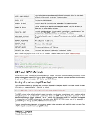 HTTP_USER_AGENT 
TUTORIALS POINT 
Simply 
Easy 
Learning 
The User-Agent request-header field contains information about the user agent 
originating the request. Its name of the web browser. 
PATH_INFO The path for the CGI script. 
QUERY_STRING The URL-encoded information that is sent with GET method request. 
REMOTE_ADDR 
The IP address of the remote host making the request. This can be useful for 
logging or for authentication purpose. 
REMOTE_HOST 
The fully qualified name of the host making the request. If this information is not 
available then REMOTE_ADDR can be used to get IR address. 
REQUEST_METHOD 
The method used to make the request. The most common methods are GET and 
POST. 
SCRIPT_FILENAME The full path to the CGI script. 
SCRIPT_NAME The name of the CGI script. 
SERVER_NAME The server's hostname or IP Address 
SERVER_SOFTWARE The name and version of the software the server is running. 
Here is small CGI program to list out all the CGI variables. Click this link to see the result Get Environment 
#!/usr/bin/python 
import os 
print "Content-type: text/htmlrnrn"; 
print "<font size=+1>Environment</font><br>"; 
for param in os.environ.keys(): 
print "<b>%20s</b>: %s<br>" % (param, os.environ[param]) 
GET 
and 
POST 
Methods 
You must have come across many situations when you need to pass some information from your browser to web 
server and ultimately to your CGI Program. Most frequently, browser uses two methods two pass this information 
to web server. These methods are GET Method and POST Method. 
Passing 
Information 
using 
GET 
method: 
The GET method sends the encoded user information appended to the page request. The page and the encoded 
information are separated by the ? character as follows: 
http://www.test.com/cgi-bin/hello.py?key1=value1&key2=value2 
The GET method is the default method to pass information from browser to web server and it produces a long 
string that appears in your browser's Location:box. Never use GET method if you have password or other 
sensitive information to pass to the server. The GET method has size limtation: only 1024 characters can be sent 
in a request string. The GET method sends information using QUERY_STRING header and will be accessible in 
your CGI Program through QUERY_STRING environment variable. 
You can pass information by simply concatenating key and value pairs along with any URL or you can use HTML 
<FORM> tags to pass information using GET method. 
 
