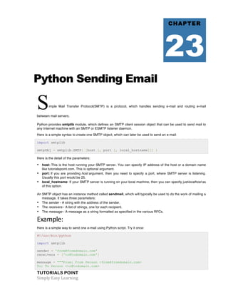 Python Sending Email 
Simple Mail Transfer Protocol(SMTP) is a protocol, which handles sending e-mail and routing e-mail 
between mail servers. 
Python provides smtplib module, which defines an SMTP client session object that can be used to send mail to 
any Internet machine with an SMTP or ESMTP listener daemon. 
Here is a simple syntax to create one SMTP object, which can later be used to send an e-mail: 
import smtplib 
smtpObj = smtplib.SMTP( [host [, port [, local_hostname]]] ) 
Here is the detail of the parameters: 
• host: This is the host running your SMTP server. You can specify IP address of the host or a domain name 
like tutorialspoint.com. This is optional argument. 
• port: If you are providing host argument, then you need to specify a port, where SMTP server is listening. 
Usually this port would be 25. 
• local_hostname: If your SMTP server is running on your local machine, then you can specify justlocalhost as 
of this option. 
An SMTP object has an instance method called sendmail, which will typically be used to do the work of mailing a 
message. It takes three parameters: 
• The sender - A string with the address of the sender. 
• The receivers - A list of strings, one for each recipient. 
• The message - A message as a string formatted as specified in the various RFCs. 
Example: 
Here is a simple way to send one e-mail using Python script. Try it once: 
#!/usr/bin/python 
import smtplib 
sender = 'from@fromdomain.com' 
receivers = ['to@todomain.com'] 
message = """From: From Person <from@fromdomain.com> 
To: To Person <to@todomain.com> 
TUTORIALS POINT 
Simply 
Easy 
Learning 
CHAPTER 
23 
 