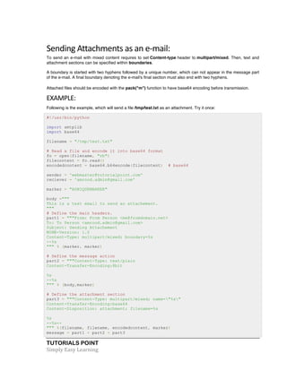 Sending 
Attachments 
as 
an 
e-­‐mail: 
To send an e-mail with mixed content requires to set Content-type header to multipart/mixed. Then, text and 
attachment sections can be specified within boundaries. 
A boundary is started with two hyphens followed by a unique number, which can not appear in the message part 
of the e-mail. A final boundary denoting the e-mail's final section must also end with two hyphens. 
Attached files should be encoded with the pack("m") function to have base64 encoding before transmission. 
EXAMPLE: 
Following is the example, which will send a file /tmp/test.txt as an attachment. Try it once: 
#!/usr/bin/python 
import smtplib 
import base64 
filename = "/tmp/test.txt" 
# Read a file and encode it into base64 format 
fo = open(filename, "rb") 
filecontent = fo.read() 
encodedcontent = base64.b64encode(filecontent) # base64 
sender = 'webmaster@tutorialpoint.com' 
reciever = 'amrood.admin@gmail.com' 
marker = "AUNIQUEMARKER" 
body =""" 
This is a test email to send an attachement. 
""" 
# Define the main headers. 
part1 = """From: From Person <me@fromdomain.net> 
To: To Person <amrood.admin@gmail.com> 
Subject: Sending Attachement 
MIME-Version: 1.0 
Content-Type: multipart/mixed; boundary=%s 
--%s 
""" % (marker, marker) 
# Define the message action 
part2 = """Content-Type: text/plain 
Content-Transfer-Encoding:8bit 
%s 
--%s 
""" % (body,marker) 
# Define the attachment section 
part3 = """Content-Type: multipart/mixed; name="%s" 
Content-Transfer-Encoding:base64 
Content-Disposition: attachment; filename=%s 
%s 
--%s-- 
""" %(filename, filename, encodedcontent, marker) 
message = part1 + part2 + part3 
TUTORIALS POINT 
Simply 
Easy 
Learning 
 