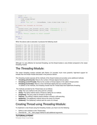 count = 0 
while count < 5: 
time.sleep(delay) 
count += 1 
print "%s: %s" % ( threadName, time.ctime(time.time()) ) 
# Create two threads as follows 
try: 
thread.start_new_thread( print_time, ("Thread-1", 2, ) ) 
thread.start_new_thread( print_time, ("Thread-2", 4, ) ) 
except: 
print "Error: unable to start thread" 
while 1: 
pass 
When the above code is executed, it produces the following result: 
Thread-1: Thu Jan 22 15:42:17 2009 
Thread-1: Thu Jan 22 15:42:19 2009 
Thread-2: Thu Jan 22 15:42:19 2009 
Thread-1: Thu Jan 22 15:42:21 2009 
Thread-2: Thu Jan 22 15:42:23 2009 
Thread-1: Thu Jan 22 15:42:23 2009 
Thread-1: Thu Jan 22 15:42:25 2009 
Thread-2: Thu Jan 22 15:42:27 2009 
Thread-2: Thu Jan 22 15:42:31 2009 
Thread-2: Thu Jan 22 15:42:35 2009 
Although it is very effective for low-level threading, but the thread module is very limited compared to the newer 
threading module. 
The 
Threading 
TUTORIALS POINT 
Simply 
Easy 
Learning 
Module: 
The newer threading module included with Python 2.4 provides much more powerful, high-level support for 
threads than the thread module discussed in the previous section. 
The threading module exposes all the methods of the thread module and provides some additional methods: 
• threading.activeCount(): Returns the number of thread objects that are active. 
• threading.currentThread(): Returns the number of thread objects in the caller's thread control. 
• threading.enumerate(): Returns a list of all thread objects that are currently active. 
In addition to the methods, the threading module has the Thread class that implements threading. 
The methods provided by the Thread class are as follows: 
• run(): The run() method is the entry point for a thread. 
• start(): The start() method starts a thread by calling the run method. 
• join([time]): The join() waits for threads to terminate. 
• isAlive(): The isAlive() method checks whether a thread is still executing. 
• getName(): The getName() method returns the name of a thread. 
• setName(): The setName() method sets the name of a thread. 
Creating 
Thread 
using 
Threading 
Module: 
To implement a new thread using the threading module, you have to do the following: 
• Define a new subclass of the Thread class. 
• Override the __init__(self [,args]) method to add additional arguments. 
 