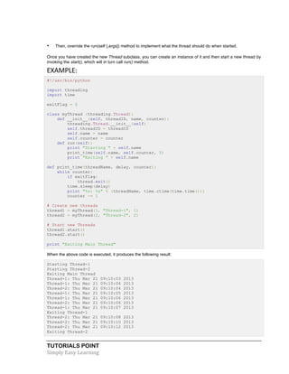 • Then, override the run(self [,args]) method to implement what the thread should do when started. 
Once you have created the new Thread subclass, you can create an instance of it and then start a new thread by 
invoking the start(), which will in turn call run() method. 
EXAMPLE: 
#!/usr/bin/python 
import threading 
import time 
exitFlag = 0 
class myThread (threading.Thread): 
def __init__(self, threadID, name, counter): 
threading.Thread.__init__(self) 
self.threadID = threadID 
self.name = name 
self.counter = counter 
def run(self): 
print "Starting " + self.name 
print_time(self.name, self.counter, 5) 
print "Exiting " + self.name 
def print_time(threadName, delay, counter): 
while counter: 
if exitFlag: 
thread.exit() 
time.sleep(delay) 
print "%s: %s" % (threadName, time.ctime(time.time())) 
counter -= 1 
# Create new threads 
thread1 = myThread(1, "Thread-1", 1) 
thread2 = myThread(2, "Thread-2", 2) 
# Start new Threads 
thread1.start() 
thread2.start() 
print "Exiting Main Thread" 
When the above code is executed, it produces the following result: 
Starting Thread-1 
Starting Thread-2 
Exiting Main Thread 
Thread-1: Thu Mar 21 09:10:03 2013 
Thread-1: Thu Mar 21 09:10:04 2013 
Thread-2: Thu Mar 21 09:10:04 2013 
Thread-1: Thu Mar 21 09:10:05 2013 
Thread-1: Thu Mar 21 09:10:06 2013 
Thread-2: Thu Mar 21 09:10:06 2013 
Thread-1: Thu Mar 21 09:10:07 2013 
Exiting Thread-1 
Thread-2: Thu Mar 21 09:10:08 2013 
Thread-2: Thu Mar 21 09:10:10 2013 
Thread-2: Thu Mar 21 09:10:12 2013 
Exiting Thread-2 
TUTORIALS POINT 
Simply 
Easy 
Learning 
 
