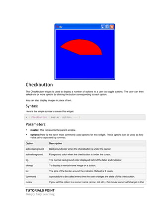 Checkbutton 
The Checkbutton widget is used to display a number of options to a user as toggle buttons. The user can then 
select one or more options by clicking the button corresponding to each option. 
You can also display images in place of text. 
Syntax: 
Here is the simple syntax to create this widget: 
w = Checkbutton ( master, option, ... ) 
Parameters: 
• master: This represents the parent window. 
• options: Here is the list of most commonly used options for this widget. These options can be used as key-value 
pairs separated by commas. 
Option Description 
activebackground Background color when the checkbutton is under the cursor. 
activeforeground Foreground color when the checkbutton is under the cursor. 
bg The normal background color displayed behind the label and indicator. 
bitmap To display a monochrome image on a button. 
bd The size of the border around the indicator. Default is 2 pixels. 
command A procedure to be called every time the user changes the state of this checkbutton. 
cursor If you set this option to a cursor name (arrow, dot etc.), the mouse cursor will change to that 
TUTORIALS POINT 
Simply 
Easy 
Learning 
 