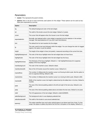 Parameters: 
• master: This represents the parent window. 
• options: Here is the list of most commonly used options for this widget. These options can be used as key-value 
pairs separated by commas. 
Option Description 
bg The default background color of the text widget. 
bd The width of the border around the text widget. Default is 2 pixels. 
cursor The cursor that will appear when the mouse is over the text widget. 
exportselection 
Normally, text selected within a text widget is exported to be the selection in the window 
manager. Set exportselection=0 if you don't want that behavior. 
font The default font for text inserted into the widget. 
fg 
The color used for text (and bitmaps) within the widget. You can change the color for tagged 
regions; this option is just the default. 
height The height of the widget in lines (not pixels!), measured according to the current font size. 
highlightbackground The color of the focus highlight when the text widget does not have focus. 
highlightcolor The color of the focus highlight when the text widget has the focus. 
highlightthickness 
The thickness of the focus highlight. Default is 1. Set highlightthickness=0 to suppress 
display of the focus highlight. 
insertbackground The color of the insertion cursor. Default is black. 
insertborderwidth Size of the 3-D border around the insertion cursor. Default is 0. 
insertofftime 
The number of milliseconds the insertion cursor is off during its blink cycle. Set this option to 
zero to suppress blinking. Default is 300. 
insertontime The number of milliseconds the insertion cursor is on during its blink cycle. Default is 600. 
insertwidth 
Width of the insertion cursor (its height is determined by the tallest item in its line). Default is 
2 pixels. 
padx 
The size of the internal padding added to the left and right of the text area. Default is one 
pixel. 
pady The size of the internal padding added above and below the text area. Default is one pixel. 
relief The 3-D appearance of the text widget. Default is relief=SUNKEN. 
selectbackground The background color to use displaying selected text. 
selectborderwidth The width of the border to use around selected text. 
spacing1 
This option specifies how much extra vertical space is put above each line of text. If a line 
wraps, this space is added only before the first line it occupies on the display. Default is 0. 
TUTORIALS POINT 
Simply 
Easy 
Learning 
 