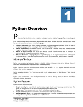 Python Overview 
Python is a high-level, interpreted, interactive and object-oriented scripting language. Python was designed 
to be highly readable which uses English keywords frequently where as other languages use punctuation and it 
has fewer syntactical constructions than other languages. 
• Python is Interpreted: This means that it is processed at runtime by the interpreter and you do not need to 
compile your program before executing it. This is similar to PERL and PHP. 
• Python is Interactive: This means that you can actually sit at a Python prompt and interact with the 
interpreter directly to write your programs. 
• Python is Object-Oriented: This means that Python supports Object-Oriented style or technique of 
programming that encapsulates code within objects. 
• Python is Beginner's Language: Python is a great language for the beginner programmers and supports 
the development of a wide range of applications from simple text processing to WWW browsers to games. 
History 
of 
Python: 
Python was developed by Guido van Rossum in the late eighties and early nineties at the National Research 
Institute for Mathematics and Computer Science in the Netherlands. 
Python is derived from many other languages, including ABC, Modula-3, C, C++, Algol-68, SmallTalk and Unix 
shell and other scripting languages. 
Python is copyrighted. Like Perl, Python source code is now available under the GNU General Public License 
(GPL). 
Python is now maintained by a core development team at the institute, although Guido van Rossum still holds a 
vital role in directing its progress. 
Python 
Features: 
Python's feature highlights include: 
• Easy-to-learn: Python has relatively few keywords, simple structure, and a clearly defined syntax. This 
allows the student to pick up the language in a relatively short period of time. 
• Easy-to-read: Python code is much more clearly defined and visible to the eyes. 
• Easy-to-maintain: Python's success is that its source code is fairly easy-to-maintain. 
• A broad standard library: One of Python's greatest strengths is the bulk of the library is very portable and 
cross-platform compatible on UNIX, Windows and Macintosh. 
TUTORIALS POINT 
Simply 
Easy 
Learning 
CHAPTER 1 
 