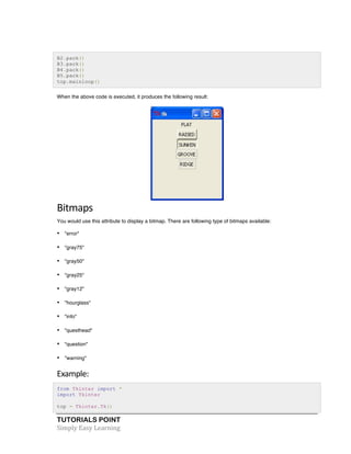 B2.pack() 
B3.pack() 
B4.pack() 
B5.pack() 
top.mainloop() 
When the above code is executed, it produces the following result: 
Bitmaps 
You would use this attribute to display a bitmap. There are following type of bitmaps available: 
• "error" 
• "gray75" 
• "gray50" 
• "gray25" 
• "gray12" 
• "hourglass" 
• "info" 
• "questhead" 
• "question" 
• "warning" 
Example: 
from Tkinter import * 
import Tkinter 
top = Tkinter.Tk() 
TUTORIALS POINT 
Simply 
Easy 
Learning 
 