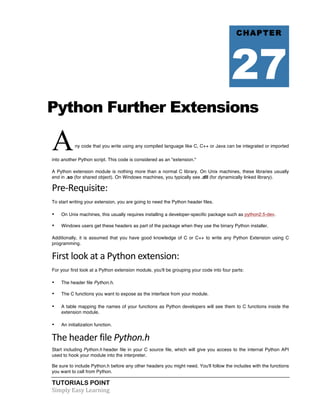 CHAPTER 
27 
Python Further Extensions 
A ny code that you write using any compiled language like C, C++ or Java can be integrated or imported 
into another Python script. This code is considered as an "extension." 
A Python extension module is nothing more than a normal C library. On Unix machines, these libraries usually 
end in .so (for shared object). On Windows machines, you typically see .dll (for dynamically linked library). 
Pre-­‐Requisite: 
To start writing your extension, you are going to need the Python header files. 
• On Unix machines, this usually requires installing a developer-specific package such as python2.5-dev. 
• Windows users get these headers as part of the package when they use the binary Python installer. 
Additionally, it is assumed that you have good knowledge of C or C++ to write any Python Extension using C 
programming. 
First 
look 
at 
a 
Python 
extension: 
For your first look at a Python extension module, you'll be grouping your code into four parts: 
• The header file Python.h. 
• The C functions you want to expose as the interface from your module. 
• A table mapping the names of your functions as Python developers will see them to C functions inside the 
extension module. 
• An initialization function. 
The 
header 
file 
TUTORIALS POINT 
Simply 
Easy 
Learning 
Python.h 
Start including Python.h header file in your C source file, which will give you access to the internal Python API 
used to hook your module into the interpreter. 
Be sure to include Python.h before any other headers you might need. You'll follow the includes with the functions 
you want to call from Python. 
 