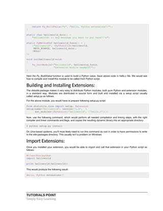 return Py_BuildValue("s", "Hello, Python extensions!!"); 
} 
static char helloworld_docs[] = 
"helloworld( ): Any message you want to put here!!n"; 
static PyMethodDef helloworld_funcs[] = { 
{"helloworld", (PyCFunction)helloworld, 
METH_NOARGS, helloworld_docs}, 
{NULL} 
}; 
void inithelloworld(void) 
{ 
Py_InitModule3("helloworld", helloworld_funcs, 
"Extension module example!"); 
} 
Here the Py_BuildValue function is used to build a Python value. Save above code in hello.c file. We would see 
how to compile and install this module to be called from Python script. 
Building 
and 
Installing 
Extensions: 
The distutils package makes it very easy to distribute Python modules, both pure Python and extension modules, 
in a standard way. Modules are distributed in source form and built and installed via a setup script usually 
called setup.py as follows. 
For the above module, you would have to prepare following setup.py script: 
from distutils.core import setup, Extension 
setup(name='helloworld', version='1.0',  
ext_modules=[Extension('helloworld', ['hello.c'])]) 
Now, use the following command, which would perform all needed compilation and linking steps, with the right 
compiler and linker commands and flags, and copies the resulting dynamic library into an appropriate directory: 
$ python setup.py install 
On Unix-based systems, you'll most likely need to run this command as root in order to have permissions to write 
to the site-packages directory. This usually isn't a problem on Windows 
Import 
Extensions: 
Once you installed your extension, you would be able to import and call that extension in your Python script as 
follows: 
#!/usr/bin/python 
import helloworld 
print helloworld.helloworld() 
This would produce the following result: 
Hello, Python extensions!! 
TUTORIALS POINT 
Simply 
Easy 
Learning 
 