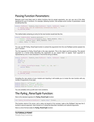 Passing 
Function 
Parameters: 
Because you'll most likely want to define functions that do accept arguments, you can use one of the other 
signatures for your C functions. For example, following function, that accepts some number of parameters, would 
be defined like this: 
static PyObject *module_func(PyObject *self, PyObject *args) { 
/* Parse args and do something interesting here. */ 
Py_RETURN_NONE; 
} 
The method table containing an entry for the new function would look like this: 
static PyMethodDef module_methods[] = { 
{ "func", (PyCFunction)module_func, METH_NOARGS, NULL }, 
{ "func", module_func, METH_VARARGS, NULL }, 
{ NULL, NULL, 0, NULL } 
}; 
You can use API PyArg_ParseTuple function to extract the arguments from the one PyObject pointer passed into 
your C function. 
The first argument to PyArg_ParseTuple is the args argument. This is the object you'll be parsing. The second 
argument is a format string describing the arguments as you expect them to appear. Each argument is 
represented by one or more characters in the format string as follows. 
static PyObject *module_func(PyObject *self, PyObject *args) { 
int i; 
double d; 
char *s; 
if (!PyArg_ParseTuple(args, "ids", &i, &d, &s)) { 
return NULL; 
} 
/* Do something interesting here. */ 
Py_RETURN_NONE; 
} 
Compiling the new version of your module and importing it will enable you to invoke the new function with any 
number of arguments of any type: 
module.func(1, s="three", d=2.0) 
module.func(i=1, d=2.0, s="three") 
module.func(s="three", d=2.0, i=1) 
You can probably come up with even more variations. 
The 
PyArg_ParseTuple 
TUTORIALS POINT 
Simply 
Easy 
Learning 
Function: 
Here is the standard signature for PyArg_ParseTuple function: 
int PyArg_ParseTuple(PyObject* tuple,char* format,...) 
This function returns 0 for errors, and a value not equal to 0 for success. tuple is the PyObject* that was the C 
function's second argument. Here format is a C string that describes mandatory and optional arguments. 
Here is a list of format codes for PyArg_ParseTuple function: 
 