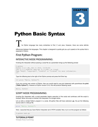 Python Basic Syntax 
The Python language has many similarities to Perl, C and Java. However, there are some definite 
differences between the languages. This chapter is designed to quickly get you up to speed on the syntax that is 
expected in Python. 
First 
Python 
Program: 
INTERACTIVE 
MODE 
PROGRAMMING: 
Invoking the interpreter without passing a script file as a parameter brings up the following prompt: 
$ python 
Python 2.4.3 (#1, Nov 11 2010, 13:34:43) 
[GCC 4.1.2 20080704 (Red Hat 4.1.2-48)] on linux2 
Type "help", "copyright", "credits" or "license" for more information. 
>>> 
Type the following text to the right of the Python prompt and press the Enter key: 
>>> print "Hello, Python!"; 
If you are running new version of Python, then you would need to use print statement with parenthesis like print 
("Hello, Python!");. However at Python version 2.4.3, this will produce following result: 
Hello, Python! 
SCRIPT 
MODE 
PROGRAMMING: 
Invoking the interpreter with a script parameter begins execution of the script and continues until the script is 
finished. When the script is finished, the interpreter is no longer active. 
Let us write a simple Python program in a script. All python files will have extension .py. So put the following 
source code in a test.py file. 
print "Hello, Python!"; 
Here, I assumed that you have Python interpreter set in PATH variable. Now, try to run this program as follows: 
$ python test.py 
TUTORIALS POINT 
Simply 
Easy 
Learning 
CHAPTER 3 
 
