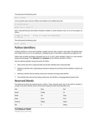 This will produce the following result: 
Hello, Python! 
Let's try another way to execute a Python script. Below is the modified test.py file: 
#!/usr/bin/python 
print "Hello, Python!"; 
Here, I assumed that you have Python interpreter available in /usr/bin directory. Now, try to run this program as 
follows: 
$ chmod +x test.py # This is to make file executable 
$./test.py 
This will produce the following result: 
Hello, Python! 
Python 
Identifiers: 
A Python identifier is a name used to identify a variable, function, class, module or other object. An identifier starts 
with a letter A to Z or a to z or an underscore (_) followed by zero or more letters, underscores and digits (0 to 9). 
Python does not allow punctuation characters such as @, $ and % within identifiers. Python is a case sensitive 
programming language. Thus, Manpower and manpower are two different identifiers in Python. 
Here are following identifier naming convention for Python: 
• Class names start with an uppercase letter and all other identifiers with a lowercase letter. 
• Starting an identifier with a single leading underscore indicates by convention that the identifier is meant to be 
private. 
• Starting an identifier with two leading underscores indicates a strongly private identifier. 
• If the identifier also ends with two trailing underscores, the identifier is a language-defined special name. 
Reserved 
Words: 
The following list shows the reserved words in Python. These reserved words may not be used as constant or 
variable or any other identifier names. All the Python keywords contain lowercase letters only. 
And Exec Not 
Assert Finally Or 
Break For Pass 
Class From Print 
Continue Global Raise 
Def if Return 
TUTORIALS POINT 
Simply 
Easy 
Learning 
 