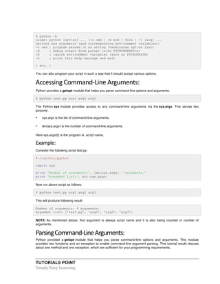 $ python -h 
usage: python [option] ... [-c cmd | -m mod | file | -] [arg] ... 
Options and arguments (and corresponding environment variables): 
-c cmd : program passed in as string (terminates option list) 
-d : debug output from parser (also PYTHONDEBUG=x) 
-E : ignore environment variables (such as PYTHONPATH) 
-h : print this help message and exit 
[ etc. ] 
You can also program your script in such a way that it should accept various options. 
Accessing 
Command-­‐Line 
Arguments: 
Python provides a getopt module that helps you parse command-line options and arguments. 
$ python test.py arg1 arg2 arg3 
The Python sys module provides access to any command-line arguments via the sys.argv. This serves two 
purpose: 
• sys.argv is the list of command-line arguments. 
• len(sys.argv) is the number of command-line arguments. 
Here sys.argv[0] is the program ie. script name. 
Example: 
Consider the following script test.py: 
#!/usr/bin/python 
import sys 
print 'Number of arguments:', len(sys.argv), 'arguments.' 
print 'Argument List:', str(sys.argv) 
Now run above script as follows: 
$ python test.py arg1 arg2 arg3 
This will produce following result: 
Number of arguments: 4 arguments. 
Argument List: ['test.py', 'arg1', 'arg2', 'arg3'] 
NOTE: As mentioned above, first argument is always script name and it is also being counted in number of 
arguments. 
Parsing 
Command-­‐Line 
Arguments: 
Python provided a getopt module that helps you parse command-line options and arguments. This module 
provides two functions and an exception to enable command-line argument parsing. This tutorial would discuss 
about one method and one exception, which are sufficient for your programming requirements. 
TUTORIALS POINT 
Simply 
Easy 
Learning 
 