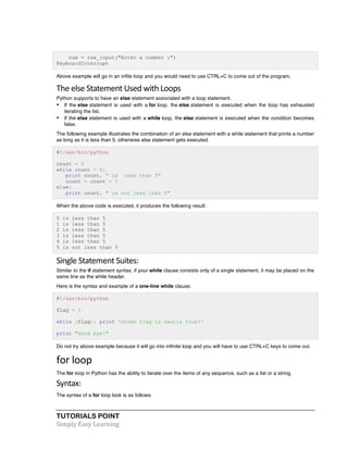 num = raw_input("Enter a number :") 
KeyboardInterrupt 
Above example will go in an infite loop and you would need to use CTRL+C to come out of the program. 
The 
else 
Statement 
Used 
with 
Loops 
Python supports to have an else statement associated with a loop statement. 
• If the else statement is used with a for loop, the else statement is executed when the loop has exhausted 
iterating the list. 
• If the else statement is used with a while loop, the else statement is executed when the condition becomes 
false. 
The following example illustrates the combination of an else statement with a while statement that prints a number 
as long as it is less than 5, otherwise else statement gets executed. 
#!/usr/bin/python 
count = 0 
while count < 5: 
print count, " is less than 5" 
count = count + 1 
else: 
print count, " is not less than 5" 
When the above code is executed, it produces the following result: 
0 is less than 5 
1 is less than 5 
2 is less than 5 
3 is less than 5 
4 is less than 5 
5 is not less than 5 
Single 
Statement 
Suites: 
Similar to the if statement syntax, if your while clause consists only of a single statement, it may be placed on the 
same line as the while header. 
Here is the syntax and example of a one-line while clause: 
#!/usr/bin/python 
flag = 1 
while (flag): print 'Given flag is really true!' 
print "Good bye!" 
Do not try above example because it will go into infinite loop and you will have to use CTRL+C keys to come out. 
for 
loop 
The for loop in Python has the ability to iterate over the items of any sequence, such as a list or a string. 
Syntax: 
The syntax of a for loop look is as follows: 
TUTORIALS POINT 
Simply 
Easy 
Learning 
 