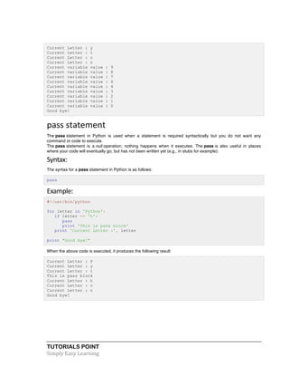 Current Letter : y 
Current Letter : t 
Current Letter : o 
Current Letter : n 
Current variable value : 9 
Current variable value : 8 
Current variable value : 7 
Current variable value : 6 
Current variable value : 4 
Current variable value : 3 
Current variable value : 2 
Current variable value : 1 
Current variable value : 0 
Good bye! 
pass 
statement 
The pass statement in Python is used when a statement is required syntactically but you do not want any 
command or code to execute. 
The pass statement is a null operation; nothing happens when it executes. The pass is also useful in places 
where your code will eventually go, but has not been written yet (e.g., in stubs for example): 
Syntax: 
The syntax for a pass statement in Python is as follows: 
pass 
Example: 
#!/usr/bin/python 
for letter in 'Python': 
if letter == 'h': 
pass 
print 'This is pass block' 
print 'Current Letter :', letter 
print "Good bye!" 
When the above code is executed, it produces the following result: 
Current Letter : P 
Current Letter : y 
Current Letter : t 
This is pass block 
Current Letter : h 
Current Letter : o 
Current Letter : n 
Good bye! 
TUTORIALS POINT 
Simply 
Easy 
Learning 
 