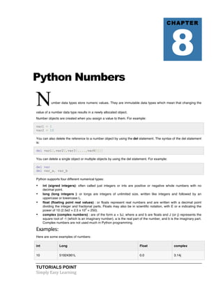 Python Numbers 
Number data types store numeric values. They are immutable data types which mean that changing the 
value of a number data type results in a newly allocated object. 
Number objects are created when you assign a value to them. For example: 
var1 = 1 
var2 = 10 
You can also delete the reference to a number object by using the del statement. The syntax of the del statement 
is: 
del var1[,var2[,var3[....,varN]]]] 
You can delete a single object or multiple objects by using the del statement. For example: 
del var 
del var_a, var_b 
Python supports four different numerical types: 
• int (signed integers): often called just integers or ints are positive or negative whole numbers with no 
decimal point. 
• long (long integers ): or longs are integers of unlimited size, written like integers and followed by an 
uppercase or lowercase L. 
• float (floating point real values) : or floats represent real numbers and are written with a decimal point 
dividing the integer and fractional parts. Floats may also be in scientific notation, with E or e indicating the 
power of 10 (2.5e2 = 2.5 x 102 = 250). 
• complex (complex numbers) : are of the form a + bJ, where a and b are floats and J (or j) represents the 
square root of -1 (which is an imaginary number). a is the real part of the number, and b is the imaginary part. 
Complex numbers are not used much in Python programming. 
Examples: 
Here are some examples of numbers: 
int Long Float complex 
10 51924361L 0.0 3.14j 
TUTORIALS POINT 
Simply 
Easy 
Learning 
CHAPTER 8 
 