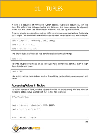 Python
141
A tuple is a sequence of immutable Python objects. Tuples are sequences, just like
lists. The differences between tuples and lists are, the tuples cannot be changed
unlike lists and tuples use parentheses, whereas lists use square brackets.
Creating a tuple is as simple as putting different comma-separated values. Optionally
you can put these comma-separated values between parentheses also. For example:
tup1 = ('physics', 'chemistry', 1997, 2000);
tup2 = (1, 2, 3, 4, 5 );
tup3 = "a", "b", "c", "d";
The empty tuple is written as two parentheses containing nothing:
tup1 = ();
To write a tuple containing a single value you have to include a comma, even though
there is only one value:
tup1 = (50,);
Like string indices, tuple indices start at 0, and they can be sliced, concatenated, and
so on.
AccessingValuesinTuples
To access values in tuple, use the square brackets for slicing along with the index or
indices to obtain value available at that index. For example:
#!/usr/bin/python
tup1 = ('physics', 'chemistry', 1997, 2000);
tup2 = (1, 2, 3, 4, 5, 6, 7 );
print "tup1[0]: ", tup1[0]
11. TUPLES
 
