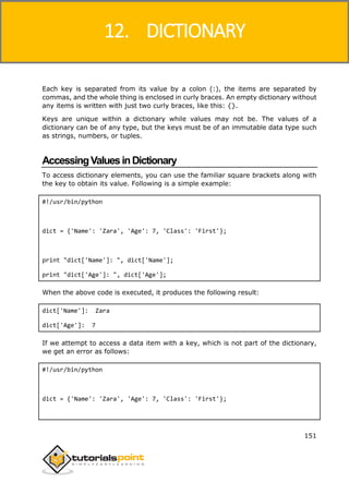Python
151
Each key is separated from its value by a colon (:), the items are separated by
commas, and the whole thing is enclosed in curly braces. An empty dictionary without
any items is written with just two curly braces, like this: {}.
Keys are unique within a dictionary while values may not be. The values of a
dictionary can be of any type, but the keys must be of an immutable data type such
as strings, numbers, or tuples.
AccessingValuesinDictionary
To access dictionary elements, you can use the familiar square brackets along with
the key to obtain its value. Following is a simple example:
#!/usr/bin/python
dict = {'Name': 'Zara', 'Age': 7, 'Class': 'First'};
print "dict['Name']: ", dict['Name'];
print "dict['Age']: ", dict['Age'];
When the above code is executed, it produces the following result:
dict['Name']: Zara
dict['Age']: 7
If we attempt to access a data item with a key, which is not part of the dictionary,
we get an error as follows:
#!/usr/bin/python
dict = {'Name': 'Zara', 'Age': 7, 'Class': 'First'};
12. DICTIONARY
 