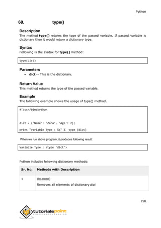 Python
158
60. type()
Description
The method type() returns the type of the passed variable. If passed variable is
dictionary then it would return a dictionary type.
Syntax
Following is the syntax for type() method:
type(dict)
Parameters
 dict -- This is the dictionary.
Return Value
This method returns the type of the passed variable.
Example
The following example shows the usage of type() method.
#!/usr/bin/python
dict = {'Name': 'Zara', 'Age': 7};
print "Variable Type : %s" % type (dict)
When we run above program, it produces following result:
Variable Type : <type 'dict'>
Python includes following dictionary methods:
Sr. No. Methods with Description
1 dict.clear()
Removes all elements of dictionary dict
 