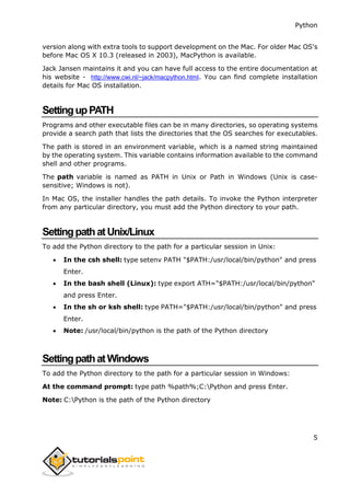 Python
5
version along with extra tools to support development on the Mac. For older Mac OS's
before Mac OS X 10.3 (released in 2003), MacPython is available.
Jack Jansen maintains it and you can have full access to the entire documentation at
his website - http://www.cwi.nl/~jack/macpython.html. You can find complete installation
details for Mac OS installation.
SettingupPATH
Programs and other executable files can be in many directories, so operating systems
provide a search path that lists the directories that the OS searches for executables.
The path is stored in an environment variable, which is a named string maintained
by the operating system. This variable contains information available to the command
shell and other programs.
The path variable is named as PATH in Unix or Path in Windows (Unix is case-
sensitive; Windows is not).
In Mac OS, the installer handles the path details. To invoke the Python interpreter
from any particular directory, you must add the Python directory to your path.
SettingpathatUnix/Linux
To add the Python directory to the path for a particular session in Unix:
 In the csh shell: type setenv PATH "$PATH:/usr/local/bin/python" and press
Enter.
 In the bash shell (Linux): type export ATH="$PATH:/usr/local/bin/python"
and press Enter.
 In the sh or ksh shell: type PATH="$PATH:/usr/local/bin/python" and press
Enter.
 Note: /usr/local/bin/python is the path of the Python directory
SettingpathatWindows
To add the Python directory to the path for a particular session in Windows:
At the command prompt: type path %path%;C:Python and press Enter.
Note: C:Python is the path of the Python directory
 