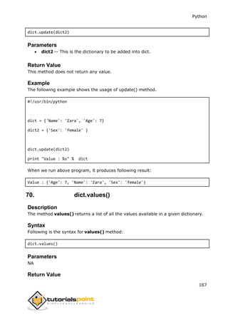 Python
167
dict.update(dict2)
Parameters
 dict2 -- This is the dictionary to be added into dict.
Return Value
This method does not return any value.
Example
The following example shows the usage of update() method.
#!/usr/bin/python
dict = {'Name': 'Zara', 'Age': 7}
dict2 = {'Sex': 'female' }
dict.update(dict2)
print "Value : %s" % dict
When we run above program, it produces following result:
Value : {'Age': 7, 'Name': 'Zara', 'Sex': 'female'}
70. dict.values()
Description
The method values() returns a list of all the values available in a given dictionary.
Syntax
Following is the syntax for values() method:
dict.values()
Parameters
NA
Return Value
 