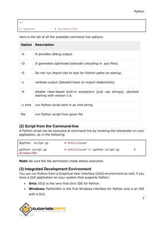Python
7
or
C:>python # Windows/DOS
Here is the list of all the available command line options:
Option Description
-d It provides debug output.
-O It generates optimized bytecode (resulting in .pyo files).
-S Do not run import site to look for Python paths on startup.
-v verbose output (detailed trace on import statements).
-X disable class-based built-in exceptions (just use strings); obsolete
starting with version 1.6.
-c cmd run Python script sent in as cmd string
file run Python script from given file
(2) Script from the Command-line
A Python script can be executed at command line by invoking the interpreter on your
application, as in the following:
$python script.py # Unix/Linuxor
python% script.py # Unix/Linuxor C:>python script.py #
Windows/DOS
Note: Be sure the file permission mode allows execution.
(3) Integrated Development Environment
You can run Python from a Graphical User Interface (GUI) environment as well, if you
have a GUI application on your system that supports Python.
 Unix: IDLE is the very first Unix IDE for Python.
 Windows: PythonWin is the first Windows interface for Python and is an IDE
with a GUI.
 