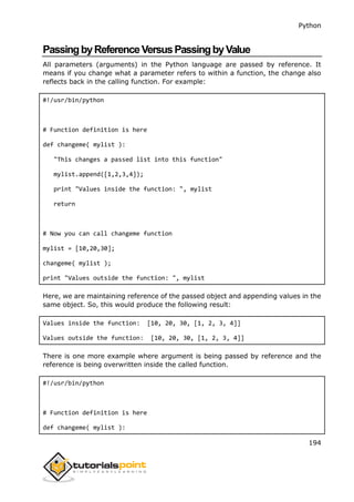 Python
194
PassingbyReferenceVersusPassingbyValue
All parameters (arguments) in the Python language are passed by reference. It
means if you change what a parameter refers to within a function, the change also
reflects back in the calling function. For example:
#!/usr/bin/python
# Function definition is here
def changeme( mylist ):
"This changes a passed list into this function"
mylist.append([1,2,3,4]);
print "Values inside the function: ", mylist
return
# Now you can call changeme function
mylist = [10,20,30];
changeme( mylist );
print "Values outside the function: ", mylist
Here, we are maintaining reference of the passed object and appending values in the
same object. So, this would produce the following result:
Values inside the function: [10, 20, 30, [1, 2, 3, 4]]
Values outside the function: [10, 20, 30, [1, 2, 3, 4]]
There is one more example where argument is being passed by reference and the
reference is being overwritten inside the called function.
#!/usr/bin/python
# Function definition is here
def changeme( mylist ):
 
