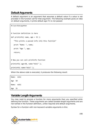 Python
198
DefaultArguments
A default argument is an argument that assumes a default value if a value is not
provided in the function call for that argument. The following example gives an idea
on default arguments, it prints default age if it is not passed:
#!/usr/bin/python
# Function definition is here
def printinfo( name, age = 35 ):
"This prints a passed info into this function"
print "Name: ", name;
print "Age ", age;
return;
# Now you can call printinfo function
printinfo( age=50, name="miki" );
printinfo( name="miki" );
When the above code is executed, it produces the following result:
Name: miki
Age 50
Name: miki
Age 35
VariableLengthArguments
You may need to process a function for more arguments than you specified while
defining the function. These arguments are called variable-length arguments and are
not named in the function definition, unlike required and default arguments.
Syntax for a function with non-keyword variable arguments is this:
 