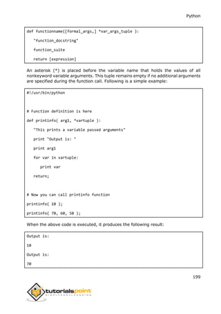 Python
199
def functionname([formal_args,] *var_args_tuple ):
"function_docstring"
function_suite
return [expression]
An asterisk (*) is placed before the variable name that holds the values of all
nonkeyword variable arguments. This tuple remains empty if no additional arguments
are specified during the function call. Following is a simple example:
#!/usr/bin/python
# Function definition is here
def printinfo( arg1, *vartuple ):
"This prints a variable passed arguments"
print "Output is: "
print arg1
for var in vartuple:
print var
return;
# Now you can call printinfo function
printinfo( 10 );
printinfo( 70, 60, 50 );
When the above code is executed, it produces the following result:
Output is:
10
Output is:
70
 