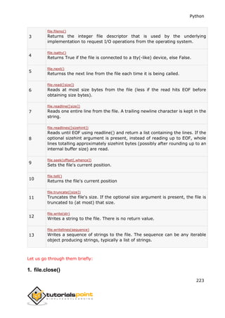 Python
223
3
file.fileno()
Returns the integer file descriptor that is used by the underlying
implementation to request I/O operations from the operating system.
4
file.isatty()
Returns True if the file is connected to a tty(-like) device, else False.
5
file.next()
Returnss the next line from the file each time it is being called.
6
file.read([size])
Reads at most size bytes from the file (less if the read hits EOF before
obtaining size bytes).
7
file.readline([size])
Reads one entire line from the file. A trailing newline character is kept in the
string.
8
file.readlines([sizehint])
Reads until EOF using readline() and return a list containing the lines. If the
optional sizehint argument is present, instead of reading up to EOF, whole
lines totalling approximately sizehint bytes (possibly after rounding up to an
internal buffer size) are read.
9
file.seek(offset[,whence])
Sets the file's current position.
10
file.tell()
Returns the file's current position
11
file.truncate([size])
Truncates the file's size. If the optional size argument is present, the file is
truncated to (at most) that size.
12
file.write(str)
Writes a string to the file. There is no return value.
13
file.writelines(sequence)
Writes a sequence of strings to the file. The sequence can be any iterable
object producing strings, typically a list of strings.
Let us go through them briefly:
1. file.close()
 